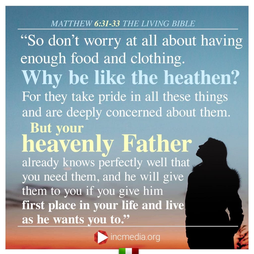 2. “So don’t worry at all about having enough food and clothing. Why be like the heathen? For they take pride in all these things and are deeply concerned about them. But your heavenly Father already knows perfectly well that you need them, and he will give them to you if you give him first place in your life and live as he wants you to.”